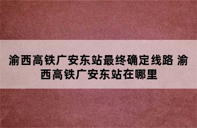 渝西高铁广安东站最终确定线路 渝西高铁广安东站在哪里